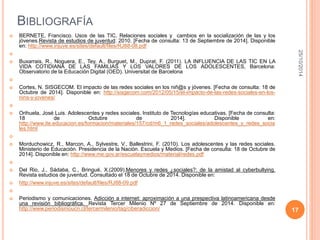 BIBLIOGRAFÍA 
 BERNETE, Francisco. Usos de las TIC, Relaciones sociales y cambios en la socialización de las y los 
jóvenes.Revista de estudios de juventud: 2010. [Fecha de consulta: 13 de Septiembre de 2014]. Disponible 
en: http://www.injuve.es/sites/default/files/RJ88-08.pdf 
 
 Buxarrais, R., Noguera, E., Tey, A., Burguet, M., Duprat, F. (2011). LA INFLUENCIA DE LAS TIC EN LA 
VIDA COTIDIANA DE LAS FAMILIAS Y LOS VALORES DE LOS ADOLESCENTES, Barcelona: 
Observatorio de la Educación Digital (OED). Universitat de Barcelona 
 
 Cortes, N. SISGECOM. El impacto de las redes sociales en los niñ@s y jóvenes. [Fecha de consulta: 18 de 
Octubre de 2014]. Disponible en: http://sisgecom.com/2012/05/15/el-impacto-de-las-redes-sociales-en-los-nins- 
y-jovenes/ 
 
 Orihuela, José Luis. Adolescentes y redes sociales. Instituto de Tecnologías educativas. [Fecha de consulta: 
18 de Octubre de 2014]. Disponible en: 
http://www.ite.educacion.es/formacion/materiales/157/cd/m6_1_redes_sociales/adolescentes_y_redes_socia 
les.html 
 
 Morduchowicz, R., Marcon, A., Sylvestre, V., Ballestrini, F. (2010). Los adolescentes y las redes sociales. 
Ministerio de Educación. Presidencia de la Nación. Escuela y Medios. [Fecha de consulta: 18 de Octubre de 
2014]. Disponible en: http://www.me.gov.ar/escuelaymedios/material/redes.pdf 
 
 Del Rio, J., Sádaba, C., Bringué, X.(2009).Menores y redes ¿sociales?: de la amistad al cyberbullying. 
Revista estudios de juventud. Consultado el 18 de Octubre de 2014. Disponible en: 
 http://www.injuve.es/sites/default/files/RJ88-09.pdf 
 
 Periodismo y comunicaciones. Adicción a internet: aproximación a una prespectiva latinoamericana desde 
una revisión bibliográfica. Revista Tercer Milenio Nº 27 de Septiembre de 2014. Disponible en: 
http://www.periodismoucn.cl/tercermilenio/tag/ciberadiccion/ 
25/10/2014 
17 

