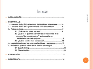 ÍNDICE 
 INTRODUCCIÓN………………………………………………………………..3 
 DESARROLLO 
1.- Los usos de las TICs y la menor dedicación a otras cosas……….4 
2.- Los usos de las TICs y los cambios en la socialización….……….5 
3.- Redes sociales………………………………….………………………….7 
3.1 ¿Qué son las redes sociales?............................................8 
3.2 ¿Qué es lo que más valoran los adolescentes de sí 
mismos? La popularidad. ¿Y qué necesita un 
adolescente para ser popular?...............................................9 
3.3 ¿Cuáles son las más conocidas?......................................10 
4.- La socialización en los entornos familiares y escolares………..…11 
5.- Problemas que han traído estas nuevas tecnologías………...…….13 
5.1 Cyberbullying………………………………………………..…….13 
5.2 Ciberadicción………………………………………..…………….14 
 CONCLUSIÓN……………………………………………………………….….15 
 BIBLIOGRAFÍA…………………………………………………………………16 
25/10/2014 
3 
 