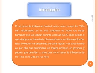 25/10/2014 
4 
En el presente trabajo se hablará sobre cómo es que las TICs 
han influenciado en la vida cotidiana de todos los seres 
humanos que las utilizan durante un lapso de 20 años debido a 
que siempre se ha estado observando una continua evolución. 
Esta evolución ha dependido de cada región y de cada familia 
es por ello que tendremos un mayor enfoque en jóvenes y 
padres que permiten y unos que no lo hacen la influencia de 
las TICs en la vida de sus hijos 
 