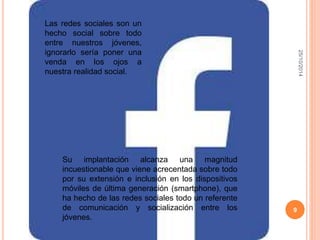 25/10/2014 
9 
Las redes sociales son un 
hecho social sobre todo 
entre nuestros jóvenes, 
ignorarlo sería poner una 
venda en los ojos a 
nuestra realidad social. 
Su implantación alcanza una magnitud 
incuestionable que viene acrecentada sobre todo 
por su extensión e inclusión en los dispositivos 
móviles de última generación (smartphone), que 
ha hecho de las redes sociales todo un referente 
de comunicación y socialización entre los 
jóvenes. 
 