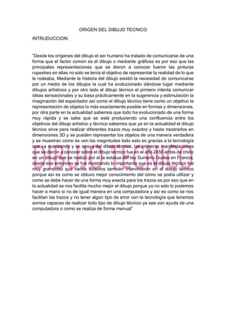 ORIGEN DEL DIBUJO TECNICO
INTRUDUCCION:
“Desde los orígenes del dibujo el ser humano ha tratado de comunicarse de una
forma que el factor común es el dibujo o mediante gráficos es por eso que las
principales representaciones que se dieron a conocer fueron las pinturas
rupestres en ellas no solo se tenía el objetivo de representar la realidad de lo que
le rodeaba, Mediante la historia del dibujo existió la necesidad de comunicarse
por un medio de los dibujos la cual ha evolucionado dándose lugar mediante
dibujos artísticos y por otro lado el dibujo técnico el primero intenta comunicar
ideas sensacionales y su basa prácticamente en la sugerencia y estimulación la
imaginación del espectador así como el dibujo técnico tiene como un objetivo la
representación de objetos lo más exactamente posible en formas y dimensiones,
por otra parte en la actualidad sabemos que todo ha evolucionado de una forma
muy rápida y se sabe que se está produciendo una confluencia entre los
objetivos del dibujo artístico y técnico sabemos que ya en la actualidad el dibujo
técnico sirve para realizar diferentes trazos muy exactos y hasta mostrarlos en
dimensiones 3D y se pueden representar los objetos de una manera verdadera
y se muestran cómo se ven las magnitudes todo esto es gracias a la tecnología
que va avanzando y se apoya del dibujo técnico, las primeras manifestaciones
que se dieron a conocer sobre el dibujo técnico fue en el año 2450 antes de cristo
en un dibujo que se realizó por el la estatua del rey Sumerio Gudea en Francia,
desde ese entonces se fue mostrando lo importante que es el dibujo técnico fue
muy grandioso que varios filósofos también intervinieran en el dibujo técnico
porque así es como se obtuvo mejor conocimiento del cómo se podía utilizar y
como se debe hacer de una forma muy exacta para los trazos es por eso que en
la actualidad se nos facilita mucho mejor el dibujo porque ya no solo lo podemos
hacer a mano si no de igual manera en una computadora y así es como se nos
facilitan las trazos y no tener algún tipo de error con la tecnología que tenemos
somos capaces de realizar todo tipo de dibujo técnico ya sea con ayuda de una
computadora o como se realiza de forma manual”
 