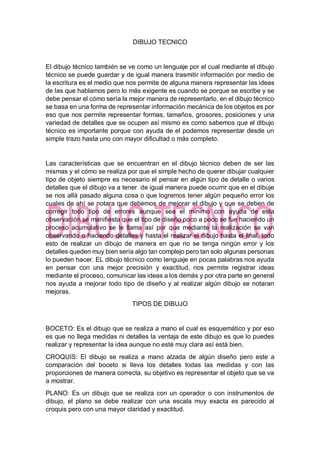 DIBUJO TECNICO
El dibujo técnico también se ve como un lenguaje por el cual mediante el dibujo
técnico se puede guardar y de igual manera trasmitir información por medio de
la escritura es el medio que nos permite de alguna manera representar las ideas
de las que hablamos pero lo más exigente es cuando se porque se escribe y se
debe pensar el cómo sería la mejor manera de representarlo, en el dibujo técnico
se basa en una forma de representar información mecánica de los objetos es por
eso que nos permite representar formas, tamaños, grosores, posiciones y una
variedad de detalles que se ocupen así mismo es como sabemos que el dibujo
técnico es importante porque con ayuda de el podemos representar desde un
simple trazo hasta uno con mayor dificultad o más completo.
Las características que se encuentran en el dibujo técnico deben de ser las
mismas y el cómo se realiza por que el simple hecho de querer dibujar cualquier
tipo de objeto siempre es necesario el pensar en algún tipo de detalle o varios
detalles que el dibujo va a tener de igual manera puede ocurrir que en el dibuje
se nos allá pasado alguna cosa o que logremos tener algún pequeño error los
cuales de ahí se notara que debemos de mejorar el dibujo y que se deben de
corregir todo tipo de errores aunque sea el mínimo con ayuda de esta
observación se manifiesta que el tipo de diseño poco a poco se fue haciendo un
proceso acumulativo se le llama así por que mediante la realización se van
observando o haciendo detalles y hasta el realizar el dibujo hasta el final, todo
esto de realizar un dibujo de manera en que no se tenga ningún error y los
detalles queden muy bien sería algo tan complejo pero tan solo algunas personas
lo pueden hacer. EL dibujo técnico como lenguaje en pocas palabras nos ayuda
en pensar con una mejor precisión y exactitud, nos permite registrar ideas
mediante el proceso, comunicar las ideas a los demás y por otra parte en general
nos ayuda a mejorar todo tipo de diseño y al realizar algún dibujo se notaran
mejoras.
TIPOS DE DIBUJO
BOCETO: Es el dibujo que se realiza a mano el cual es esquemático y por eso
es que no llega medidas ni detalles la ventaja de este dibujo es que lo puedes
realizar y representar la idea aunque no esté muy clara así está bien.
CROQUIS: El dibujo se realiza a mano alzada de algún diseño pero este a
comparación del boceto si lleva los detalles todas las medidas y con las
proporciones de manera correcta, su objetivo es representar el objeto que se va
a mostrar.
PLANO: Es un dibujo que se realiza con un operador o con instrumentos de
dibujo, el plano se debe realizar con una escala muy exacta es parecido al
croquis pero con una mayor claridad y exactitud.
 