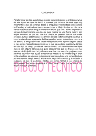 CONCLUSION
Para terminar se dice que el dibujo técnico ha surgido desde la antigüedad y fue
de esa época en que se dando a conocer por distintos factores algo muy
importante es que se comenzó desde la antigüedad realizándose una escultura
en Francia y al realizarlo se fueron apoyando por el dibujo técnico, por otra parte
varios filósofos fueron de igual manera un factor que tuvo mucha importancia
porque de igual manera con ellos se pudo realizar de una forma mejor y con
mayor exactitud es por eso que los dibujos se pueden realizar con mejor
precisión aunque sabemos que los primero dibujos no tenían mucha exactitud la
importancia solo era representar la idea que ellos tenían y dárselas a conocer a
los demás, el dibujo técnico es capaz de representarnos algunos objetos desde
el más simple hasta el más complejo por lo cual es que tiene exactitud y claridad
en todo tipo de dibujo ya que se realice a mano con instrumentos o de igual
manera con alguna computadora para asegurarnos que los trazos son muy
exactos, al dibujo técnico de igual manera se dice que es u n lenguaje en pocas
palabras es porque nos ayuda a mejorar los trazos y a no cometer algún error,
en la actualidad se sabe que la tecnología ha avanzado de una forma rápida es
por eso que el dibujo técnico ahora es el mejor en exactitud y al mostrar lo
realizado ya que lo podemos mostrar de forma normal o por medio de
dimensiones. Por ultimo en general el dibujo técnico es el que se realiza con
mayor exactitud y claridad.
 