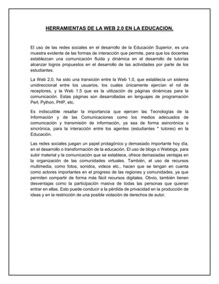 HERRAMIENTAS DE LA WEB 2.0 EN LA EDUCACION.


El uso de las redes sociales en el desarrollo de la Educación Superior, es una
muestra evidente de las formas de interacción que permite, para que los docentes
establezcan una comunicación fluida y dinámica en el desarrollo de tutorías
alcanzar logros propuestos en el desarrollo de las actividades por parte de los
estudiantes.

La Web 2.0, ha sido una transición entre la Web 1.0, que establecía un sistema
unidireccional entre los usuarios, los cuales únicamente ejercían el rol de
receptores, y la Web 1.5 que es la utilización de páginas dinámicas para la
comunicación. Estas páginas son desarrolladas en lenguajes de programación
Perl, Python, PHP, etc.

Es indiscutible resaltar la importancia que ejercen las Tecnologías de la
Información y de las Comunicaciones como los medios adecuados de
comunicación y transmisión de información, ya sea de forma asincrónica o
sincrónica, para la interacción entre los agentes (estudiantes " tutores) en la
Educación.

Las redes sociales juegan un papel protagónico y demasiado importante hoy día,
en el desarrollo o transformación de la educación. El uso de blogs o Weblogs, para
subir material y la comunicación que se establece, ofrece demasiadas ventajas en
la organización de las comunidades virtuales. También, el uso de recursos
multimedia, como fotos, sonidos, videos etc., hacen que se tengan en cuenta
como actores importantes en el progreso de las regiones y comunidades, ya que
permiten compartir de forma más fácil recursos digitales. Obvio, también tienen
desventajas como la participación masiva de todas las personas que quieran
entrar en ellas. Esto puede conducir a la pérdida de privacidad en la producción de
ideas y en la restricción de una posible violación de derechos de autor.
 