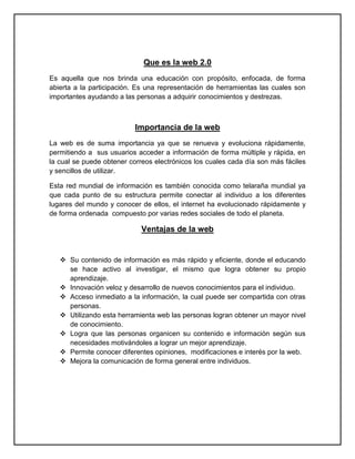 Que es la web 2.0
Es aquella que nos brinda una educación con propósito, enfocada, de forma
abierta a la participación. Es una representación de herramientas las cuales son
importantes ayudando a las personas a adquirir conocimientos y destrezas.



                           Importancia de la web
La web es de suma importancia ya que se renueva y evoluciona rápidamente,
permitiendo a sus usuarios acceder a información de forma múltiple y rápida, en
la cual se puede obtener correos electrónicos los cuales cada día son más fáciles
y sencillos de utilizar.

Esta red mundial de información es también conocida como telaraña mundial ya
que cada punto de su estructura permite conectar al individuo a los diferentes
lugares del mundo y conocer de ellos, el internet ha evolucionado rápidamente y
de forma ordenada compuesto por varias redes sociales de todo el planeta.

                             Ventajas de la web


    Su contenido de información es más rápido y eficiente, donde el educando
     se hace activo al investigar, el mismo que logra obtener su propio
     aprendizaje.
    Innovación veloz y desarrollo de nuevos conocimientos para el individuo.
    Acceso inmediato a la información, la cual puede ser compartida con otras
     personas.
    Utilizando esta herramienta web las personas logran obtener un mayor nivel
     de conocimiento.
    Logra que las personas organicen su contenido e información según sus
     necesidades motivándoles a lograr un mejor aprendizaje.
    Permite conocer diferentes opiniones, modificaciones e interés por la web.
    Mejora la comunicación de forma general entre individuos.
 