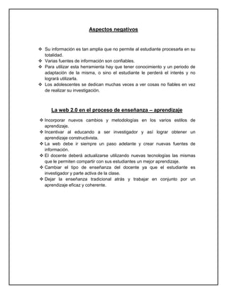 Aspectos negativos


 Su información es tan amplia que no permite al estudiante procesarla en su
  totalidad.
 Varias fuentes de información son confiables.
 Para utilizar esta herramienta hay que tener conocimiento y un periodo de
  adaptación de la misma, o sino el estudiante le perderá el interés y no
  logrará utilizarla.
 Los adolescentes se dedican muchas veces a ver cosas no fiables en vez
  de realizar su investigación.



      La web 2.0 en el proceso de enseñanza – aprendizaje
 Incorporar nuevos cambios y metodologías en los varios estilos de
  aprendizaje.
 Incentivar al educando a ser investigador y así lograr obtener un
  aprendizaje constructivista.
 La web debe ir siempre un paso adelante y crear nuevas fuentes de
  información.
 El docente deberá actualizarse utilizando nuevas tecnologías las mismas
  que le permiten compartir con sus estudiantes un mejor aprendizaje.
 Cambiar el tipo de enseñanza del docente ya que el estudiante es
  investigador y parte activa de la clase.
 Dejar la enseñanza tradicional atrás y trabajar en conjunto por un
  aprendizaje eficaz y coherente.
 