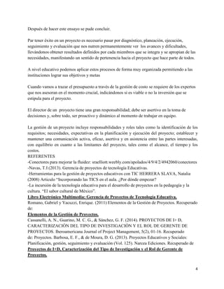 4
Después de hacer este ensayo se pude concluir.
Par tener éxito en un proyecto es necesario pasar por diagnóstico, planeación, ejecución,
seguimiento y evaluación que nos nutren permanentemente ver los avances y dificultades,
llevándonos obtener resultados definidos por cada miembros que se integra y se apropian de las
necesidades, manifestando un sentido de pertenencia hacia el proyecto que hace parte de todos.
A nivel educativo podemos aplicar estos procesos de forma muy organizada permitiendo a las
instituciones lograr sus objetivos y metas
Cuando vamos a trazar el presupuesto a través de la gestión de costo se requiere de los expertos
que nos asesoran en el momento crucial, indicándonos si es viable o no la inversión que se
estipula para el proyecto.
El director de un proyecto tiene una gran responsabilidad; debe ser asertivo en la toma de
decisiones y, sobre todo, ser proactivo y dinámico al momento de trabajar en equipo.
La gestión de un proyecto incluye responsabilidades y roles tales como la identificación de los
requisitos; necesidades, expectativas en la planificación y ejecución del proyecto; establecer y
mantener una comunicación activa, eficaz, asertiva y en asistencia entre las partes interesadas,
con equilibrio en cuanto a las limitantes del proyecto, tales como el alcance, el tiempo y los
costos.
REFERENTES
-Conectores para mejorar la fluidez: sraelliott.weebly.com/apolados/4/9/4/2/4942060/conectores
-Navas, T.I (2013). Gerencia de proyectos de tecnología Educativas.
-Herramientas para la gestión de proyectos educativos con TIC HERRERA SLAVA, Natalia
(2008) Articulo “Incorporando las TICS en el aula. ¿Por dónde empezar?
-La incursión de la tecnología educativa para el desarrollo de proyectos en la pedagogía y la
cultura. “El sabor cultural de México”.
Libro Electrónico Multimedia: Gerencia de Proyectos de Tecnología Educativa.
Romano, Gabriel y Yacuzzi, Enrique. (2011) Elementos de la Gestión de Proyectos. Recuperado
de:
Elementos de la Gestión de Proyectos.
Cassanelli, A. N., Guarino, M. C. G., & Sánchez, G. F. (2014). PROYECTOS DE I+ D,
CARACTERIZACIÓN DEL TIPO DE INVESTIGACIÓN Y EL ROL DE GERENTE DE
PROYECTOS. Iberoamericana Journal of Project Management, 5(2), 01-16. Recuperado
de: Proyectos. Barbosa, E. F., & de Moura, D. G. (2013). Proyectos Educativos y Sociales:
Planificación, gestión, seguimiento y evaluación (Vol. 125). Narcea Ediciones. Recuperado de
Proyectos de I+D, Caracterización del Tipo de Investigación y el Rol de Gerente de
Proyectos.
 