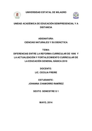 UNIVERSIDAD ESTATAL DE MILAGRO
UNIDAD ACADÉMICA DE EDUCACIÓN SEMIPRESENCIAL Y A
DISTANCIA
ASIGNATURA:
CIENCIAS NATURALES Y SU DIDÁCTICA
TEMA:
DIFERENCIAS ENTRE LA REFORMA CURRICULAR DE 1996 Y
LA ACTUALIZACIÓN Y FORTALECIMIENTO CURRICULAR DE
LA EDUCACIÓN GENERAL BÁSICA 2010
DOCENTE:
LIC. CECILIA FREIRE
ESTUDIANTE:
JOHANNA CHAMORRO RAMÍREZ
SEXTO SEMESTRE S 1
MAYO, 2014
 