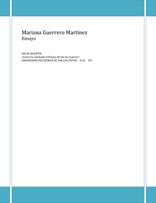 Mariana Guerrero Martínez
Ensayo


DIA DE MUERTOS
¿Como ha cambiado el festejo del día de muertos?
UNIVERSIDAD POLITECNICA DE SAN LUIS POTOSI A-10    ISTI
 