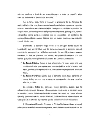 3
artículos reafirma el domicilio así entendido como el factor de conexión a los
fines de determinar la jurisdicción aplicable.
Por lo tanto, esto viene a resolver el problema de las familias de
nacionalidad mixta, que de emplearse la nacionalidad como parte de contacto
estarían exhibidas a una diversidad legal, desligando a personas apartadas de
su país natal, así como pueden ser personas refugiadas, perseguidas, quizás
emigrantes, como también personas que se encuentran en condición de
perseguidos políticos, grupos étnicos, con los cuales mantiene una relación
formal, débil o nula.
Igualmente, el domicilio legal viene a ser el lugar donde asume la
Legislación que un individuo vive de forma permanente o perenne para el
ejercicio de sus derechos y el fiel cumplimiento de sus obligaciones, aunque
de hecho no esté allí presente. Así mismo, nos podemos encontrar con dos
teorías que procuran exponer la naturaleza del Domicilio, estas son:
 La Teoría Clásica: Según la cual el domicilio no es un lugar sino una
noción abstracta que supone una relación jurídica entre el sujeto y el
lugar, por lo cual a la persona se le considera siempre presente en dicho
lugar.
 La Teoría Concreta: Estima que el domicilio es un lugar concreto en
donde la Ley supone que la persona se encuentra siempre para los
efectos jurídicos.
En principio, todas las personas tienen domicilio, puesto que lo
adquieren al momento de nacer y lo conservan mientras no lo cambien, pero
la opinión contraria de la mayoría de los autores franceses, los cuales afirman
que hay personas que no tienen domicilio, como lo admite implícitamente el
Código Civil, al referirse a personas que no tienen domicilio ni residencia.
A diferencia del Derecho Romano, el CódigoCivil Venezolano, acoge el
principio de la unidad del domicilio general, como lo demuestra la definición en
 