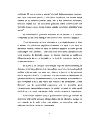 4
su Artículo 27, que se refiere al asiento “principal” de los negocios e intereses,
pero debe observarse que dicho principio no impide que una persona tenga
además de su domicilio general único, uno o más domicilios especiales;
tampoco implica que las decisiones judiciales sobre determinación del
domicilio, lleguen a tener fuerza de cosa juzgada con efectos absolutos "erga
omnes".
En consecuencia, podemos encontrar en el derecho y la doctrina
comparada que se suele distinguir entre domicilio real y domicilio especial:
En el primer caso, se hace referencia al lugar donde la persona tiene
el asiento principal de sus negocios e intereses o el lugar donde tiene su
residencia habitual; cuando se habla de domicilio especial es aquel que las
partes eligen en los contratos. También se habla de residencia del demandado
como sinónimo de domicilio, aunque en algunos sistemas se establecen
diferencias entre los conceptos jurídicos de domicilio, residencia, habitación,
simple permanencia.
En cuanto a las ventajas y desventajas respecto a la Nacionalidad, la
discusión entre los partidarios de la nacionalidad y domicilio ha abandonado el
perfil de enfrentamiento que antes tuvo, viniendo a discurrir por los senderos
de una mayor moderación y compromiso. Los autores parecen conscientes de
que todo absolutismo debe ser desterrado y que las ventajas e inconvenientes
que acompañan a una y otra noción son relativas y se contraponen. Afirma
Bentwich, que la nacionalidad proporciona una ley previsible, pero
frecuentemente inapropiada en materia de estatuto personal, en tanto que el
domicilio proporcionaría una ley apropiada, pero frecuentemente imprevisible.
Para finalizar, podemos concluir que el domicilio constituye un medio de
determinar el Derecho aplicable o la jurisdicción de los tribunales, aunque no
es inmutable, es la sede jurídica más estable, en especial no varía con
cualquier cambio de habitación o residencia.
 