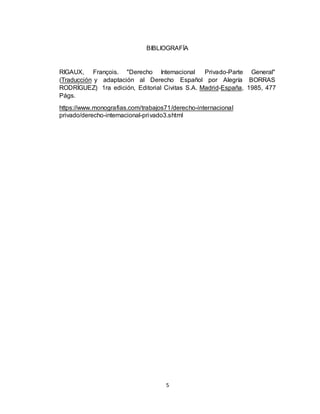 5
BIBLIOGRAFÍA
RIGAUX, François. "Derecho Internacional Privado-Parte General"
(Traducción y adaptación al Derecho Español por Alegría BORRAS
RODRÍGUEZ) 1ra edición, Editorial Civitas S.A. Madrid-España, 1985, 477
Págs.
https://www.monografias.com/trabajos71/derecho-internacional
privado/derecho-internacional-privado3.shtml
 