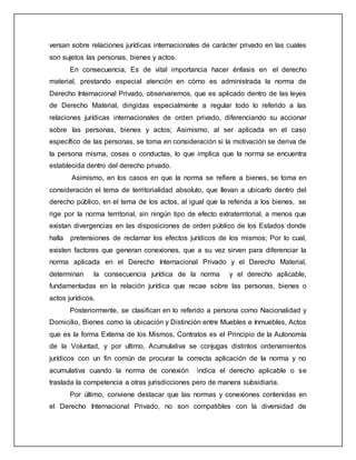 versan sobre relaciones jurídicas internacionales de carácter privado en las cuales
son sujetos las personas, bienes y actos.
En consecuencia, Es de vital importancia hacer énfasis en el derecho
material, prestando especial atención en cómo es administrada la norma de
Derecho Internacional Privado, observaremos, que es aplicado dentro de las leyes
de Derecho Material, dirigidas especialmente a regular todo lo referido a las
relaciones jurídicas internacionales de orden privado, diferenciando su accionar
sobre las personas, bienes y actos; Asimismo, al ser aplicada en el caso
específico de las personas, se toma en consideración si la motivación se deriva de
la persona misma, cosas o conductas, lo que implica que la norma se encuentra
establecida dentro del derecho privado.
Asimismo, en los casos en que la norma se refiere a bienes, se toma en
consideración el tema de territorialidad absoluto, que llevan a ubicarlo dentro del
derecho público, en el tema de los actos, al igual que la referida a los bienes, se
rige por la norma territorial, sin ningún tipo de efecto extraterritorial, a menos que
existan divergencias en las disposiciones de orden público de los Estados donde
halla pretensiones de reclamar los efectos jurídicos de los mismos; Por lo cual,
existen factores que generan conexiones, que a su vez sirven para diferenciar la
norma aplicada en el Derecho Internacional Privado y el Derecho Material,
determinan la consecuencia jurídica de la norma y el derecho aplicable,
fundamentadas en la relación jurídica que recae sobre las personas, bienes o
actos jurídicos.
Posteriormente, se clasifican en lo referido a persona como Nacionalidad y
Domicilio, Bienes como la ubicación y Distinción entre Muebles e Inmuebles, Actos
que es la forma Externa de los Mismos, Contratos es el Principio de la Autonomía
de la Voluntad, y por ultimo, Acumulativa se conjugas distintos ordenamientos
jurídicos con un fin común de procurar la correcta aplicación de la norma y no
acumulativa cuando la norma de conexión indica el derecho aplicable o se
traslada la competencia a otras jurisdicciones pero de manera subsidiaria.
Por último, conviene destacar que las normas y conexiones contenidas en
el Derecho Internacional Privado, no son compatibles con la diversidad de
 