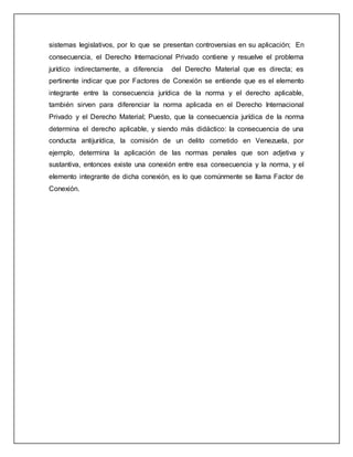 sistemas legislativos, por lo que se presentan controversias en su aplicación; En
consecuencia, el Derecho Internacional Privado contiene y resuelve el problema
jurídico indirectamente, a diferencia del Derecho Material que es directa; es
pertinente indicar que por Factores de Conexión se entiende que es el elemento
integrante entre la consecuencia jurídica de la norma y el derecho aplicable,
también sirven para diferenciar la norma aplicada en el Derecho Internacional
Privado y el Derecho Material; Puesto, que la consecuencia jurídica de la norma
determina el derecho aplicable, y siendo más didáctico: la consecuencia de una
conducta antijurídica, la comisión de un delito cometido en Venezuela, por
ejemplo, determina la aplicación de las normas penales que son adjetiva y
sustantiva, entonces existe una conexión entre esa consecuencia y la norma, y el
elemento integrante de dicha conexión, es lo que comúnmente se llama Factor de
Conexión.
 