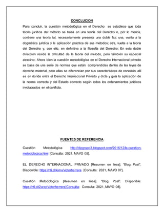 CONCLUCION
Para concluir, la cuestión metodológica en el Derecho se establece que toda
teoría jurídica del método se basa en una teoría del Derecho o, por lo menos,
contiene una teoría tal, necesariamente presenta una doble faz: una, vuelta a la
dogmática jurídica y la aplicación práctica de sus métodos; otra, vuelta a la teoría
del Derecho y, con ello, en definitiva a la filosofía del Derecho; En esta doble
dirección reside la dificultad de la teoría del método, pero también su especial
atractivo; Ahora bien la cuestión metodológica en el Derecho Internacional privado
se basa de una serie de normas que están comprendidas dentro de las leyes de
derecho material, pero ellas se diferencian por sus características de conexión, allí
es en donde entra el Derecho Internacional Privado y dicta y guía la aplicación de
la norma correcta y del Estado correcto según todos los ordenamientos jurídicos
involucrados en el conflicto.
FUENTES DE REFERENCIA
Cuestión Metodológica http://dipgrupo3.blogspot.com/2016/12/la-cuestion-
metodologica.html [Consulta: 2021, MAYO 05].
EL DERECHO INTERNACIONAL PRIVADO [Resumen en línea]. “Blog Post”.
Disponible: https://n9.cl/kimx/victorherrera [Consulta: 2021, MAYO 07].
Cuestión Metodológica [Resumen en línea]. “Blog Post”. Disponible:
https://n9.cl/2wxy/victorherrera[Consulta: Consulta: 2021, MAYO 08].
 