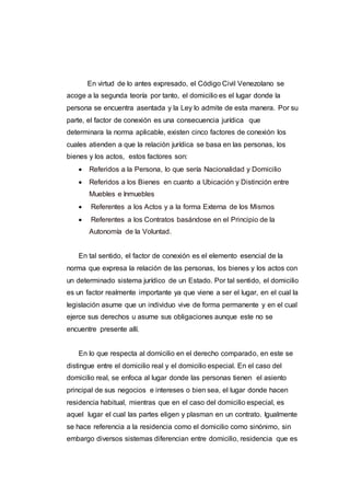 En virtud de lo antes expresado, el Código Civil Venezolano se
acoge a la segunda teoría por tanto, el domicilio es el lugar donde la
persona se encuentra asentada y la Ley lo admite de esta manera. Por su
parte, el factor de conexión es una consecuencia jurídica que
determinara la norma aplicable, existen cinco factores de conexión los
cuales atienden a que la relación jurídica se basa en las personas, los
bienes y los actos, estos factores son:
 Referidos a la Persona, lo que sería Nacionalidad y Domicilio
 Referidos a los Bienes en cuanto a Ubicación y Distinción entre
Muebles e Inmuebles
 Referentes a los Actos y a la forma Externa de los Mismos
 Referentes a los Contratos basándose en el Principio de la
Autonomía de la Voluntad.
En tal sentido, el factor de conexión es el elemento esencial de la
norma que expresa la relación de las personas, los bienes y los actos con
un determinado sistema jurídico de un Estado. Por tal sentido, el domicilio
es un factor realmente importante ya que viene a ser el lugar, en el cual la
legislación asume que un individuo vive de forma permanente y en el cual
ejerce sus derechos u asume sus obligaciones aunque este no se
encuentre presente allí.
En lo que respecta al domicilio en el derecho comparado, en este se
distingue entre el domicilio real y el domicilio especial. En el caso del
domicilio real, se enfoca al lugar donde las personas tienen el asiento
principal de sus negocios e intereses o bien sea, el lugar donde hacen
residencia habitual, mientras que en el caso del domicilio especial, es
aquel lugar el cual las partes eligen y plasman en un contrato. Igualmente
se hace referencia a la residencia como el domicilio como sinónimo, sin
embargo diversos sistemas diferencian entre domicilio, residencia que es
 
