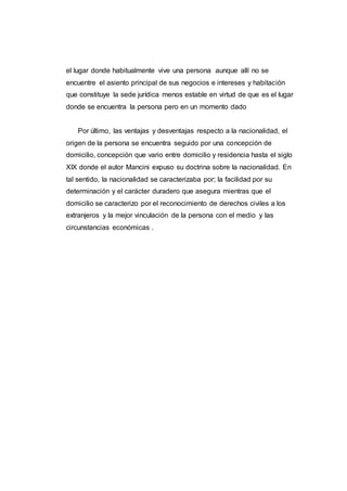 el lugar donde habitualmente vive una persona aunque allí no se
encuentre el asiento principal de sus negocios e intereses y habitación
que constituye la sede jurídica menos estable en virtud de que es el lugar
donde se encuentra la persona pero en un momento dado
Por último, las ventajas y desventajas respecto a la nacionalidad, el
origen de la persona se encuentra seguido por una concepción de
domicilio, concepción que vario entre domicilio y residencia hasta el siglo
XIX donde el autor Mancini expuso su doctrina sobre la nacionalidad. En
tal sentido, la nacionalidad se caracterizaba por; la facilidad por su
determinación y el carácter duradero que asegura mientras que el
domicilio se caracterizo por el reconocimiento de derechos civiles a los
extranjeros y la mejor vinculación de la persona con el medio y las
circunstancias económicas .
 