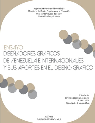 Republica Bolivariaa de Venezuela
Ministerio del Poder Popular para la Educación
UT..S“Antonio Jose de Sucre”
Estención-Barquisimeto
Ensayo
Diseñadores Gráficos
de Venezuela e Internacionales
y sus aportes en el Diseño Gráfico
Estudiante:
Jeferson Jose Franco Corvo
c.i: 23.812.138
historia del diseño gráfico
26/07/2016
Barquisimeto Edo-Lara
 