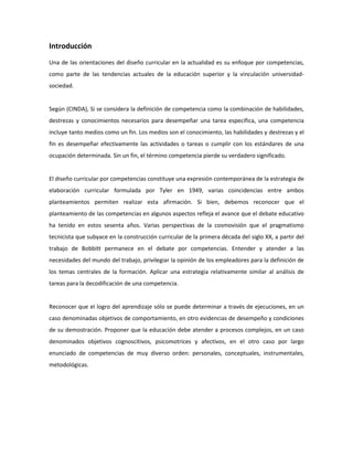 Introducción
Una de las orientaciones del diseño curricular en la actualidad es su enfoque por competencias,
como parte de las tendencias actuales de la educación superior y la vinculación universidadsociedad.

Según (CINDA), Si se considera la definición de competencia como la combinación de habilidades,
destrezas y conocimientos necesarios para desempeñar una tarea específica, una competencia
incluye tanto medios como un fin. Los medios son el conocimiento, las habilidades y destrezas y el
fin es desempeñar efectivamente las actividades o tareas o cumplir con los estándares de una
ocupación determinada. Sin un fin, el término competencia pierde su verdadero significado.

El diseño curricular por competencias constituye una expresión contemporánea de la estrategia de
elaboración curricular formulada por Tyler en 1949, varias coincidencias entre ambos
planteamientos permiten realizar esta afirmación. Si bien, debemos reconocer que el
planteamiento de las competencias en algunos aspectos refleja el avance que el debate educativo
ha tenido en estos sesenta años. Varias perspectivas de la cosmovisión que el pragmatismo
tecnicista que subyace en la construcción curricular de la primera década del siglo XX, a partir del
trabajo de Bobbitt permanece en el debate por competencias. Entender y atender a las
necesidades del mundo del trabajo, privilegiar la opinión de los empleadores para la definición de
los temas centrales de la formación. Aplicar una estrategia relativamente similar al análisis de
tareas para la decodificación de una competencia.

Reconocer que el logro del aprendizaje sólo se puede determinar a través de ejecuciones, en un
caso denominadas objetivos de comportamiento, en otro evidencias de desempeño y condiciones
de su demostración. Proponer que la educación debe atender a procesos complejos, en un caso
denominados objetivos cognoscitivos, psicomotrices y afectivos, en el otro caso por largo
enunciado de competencias de muy diverso orden: personales, conceptuales, instrumentales,
metodológicas.

 