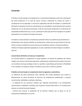 Contenido

El diseño curricular basado en competencias es un documento elaborado a partir de la descripción
del perfil profesional. En el nivel de macro currículo, comprende los campos de acción y
competencias de los egresados, la estructura organizativa del plan de estudios y la planificación
del diseño. Se propone articular las características, las necesidades y las perspectivas de la práctica
profesional, con las del proceso formativo. El eje de la formación profesional en el desarrollo de
capacidades profesionales que, a su vez, constituyen la base que permitirá el progreso en aquellos
desempeños en los ámbitos de trabajo y formación.

El modelo curricular basado en competencias pretende enfocar los problemas que abordarán los
profesionales como eje para el diseño. Se caracteriza por: utilizar recursos que simulan la vida real,
ofrecer una gran variedad de recursos para que los estudiantes analicen y resuelvan problemas,
enfatizan el trabajo cooperativo apoyado por un tutor y abordan de manera integral un problema
cada vez.

Características del diseño curricular por competencias
Un currículo basado en competencias es aquel aplicado a la solución de problemas de manera
integral, que articula conocimientos generales, profesionales y experiencias de trabajo. Promueve
una enseñanza total que privilegia el cómo se aprende, el aprendizaje permanente, la flexibilidad
en los métodos y el trabajo en equipo. Considera el qué, cómo y cuándo se aprende.

El diseño curricular basado en competencias tiene las siguientes características:
-La definición del perfil profesional como referente del mundo productivo, que orienta la
determinación de metas formativas en términos de competencias profesionales o conjunto
conocimientos, habilidades y actitudes y destrezas.
- La adopción de una estructura modular que responda puntualmente a las competencias
(conocimientos, habilidades, actitudes), que la persona necesita desarrollar en un contexto para
alcanzar un nivel de formación deseado.
- Criterios para alcanzar la aprobación de los distintos módulos que se basan en los de
evaluaciones establecidas en la norma.

 