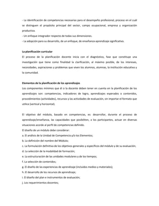 - La identificación de competencias necesarias para el desempeño profesional, proceso en el cuál
se distinguen el propósito principal del sector, campo ocupacional, empresa y organización
productiva.
- Un enfoque integrador respecto de todas sus dimensiones.
- La adopción para su desarrollo, de un enfoque, de enseñanza-aprendizaje significativo.

La planificación curricular
El proceso de la planificación docente inicia con el diagnóstico, fase que constituye una
investigación que tiene como finalidad la clarificación, al máximo posible, de los intereses,
necesidades, aspiraciones y problemas que viven los alumnos, alumnas, la institución educativa y
la comunidad.

Elementos de la planificación de los aprendizajes
Los componentes mínimos que él o la docente deben tener en cuenta en la planificación de los
aprendizajes son: competencias, indicadores de logro, aprendizajes esperados o contenidos,
procedimientos (actividades), recursos y las actividades de evaluación, sin importar el formato que
utilice (vertical y horizontal).

El objetivo del módulo, basado en competencias, es: desarrollar, durante el proceso de
aprendizaje/enseñanza, las capacidades que posibiliten, a los participantes, actuar en diversas
situaciones acorde al perfil de competencias definido.
El diseño de un módulo debe considerar:
a. El análisis de la Unidad de Competencia y/o los Elementos;
b. La definición del nombre del Módulo;
c. La formulación definitiva de los objetivos generales y específicos del módulo y de su evaluación;
d. La selección de la modalidad de formación;
e. La estructuración de las unidades modulares y de los tiempos;
f. La selección de contenidos;
g. El diseño de las experiencias de aprendizaje (incluidos medios y materiales);
h. El desarrollo de los recursos de aprendizaje;
i. El diseño del plan e instrumentos de evaluación;
j. Los requerimientos docentes;

 