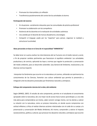 •

Promueve los intercambios y la reflexión

•

Transferencia paulatinamente del control de las actividades al alumno

Participación del alumno
•

En situaciones socialmente relevantes para las comunidades de práctica profesional

•

Promover la colaboración con los compañeros

•

Asistencia de los docentes en la realización de actividades auténticas

•

Uso asistido por el docente de marcos disciplinares y tecnologías

•

Compartir el lenguaje usado por los “expertos” para pensar, organizar la realidad y
estructurar la actividad.

Ideas personales en base en el área de mi especialidad “AMBIENTAL”

Se debe tener en cuanta analizar las interrelaciones del ser humano con el medio natural y social,
a fin de propiciar cambios pertinentes que favorezcan el equilibrio ambiental. Las actividades
productivas y de servicio, aplicando las leyes y normas que regulan la protección y conservación
del medio ambiente, para un desarrollo sostenible. (Ley General del Ambiente, resoluciones y las
diversas normas Copanit).

Interpretar los fenómenos que ocurren en la naturaleza y el cosmos, utilizando con pertinencia los
conocimientos de las Ciencias, fomentar una cultura ambiental que permita la prevención y
mitigación ante los desastres provocados por fenómenos naturales y antrópicos.

Enfoque del componente ciencias de la vida y del ambiente

Según (MINED, 2007). El estudio de este componente, permite en el estudiante el conocimiento
apropiado sobre la naturaleza, dar una mejor vía de acceso hacia nuevos aprendizajes y a una vida
más plena para comprenderse así mismo, saber convivir consigo mismo, con los demás y valorar
su relación con la naturaleza, como un proceso interactivo, en donde asume compromiso con
actitud reflexiva y crítica al realizar diversas acciones relacionadas con el cuido de su cuerpo y la
preservación y conservación del Medio Ambiente; Así mismo; comprender y valorar el impacto
socioeconómico, político y cultural, que provocan los desastres naturales y antrópicos que ocurren

 