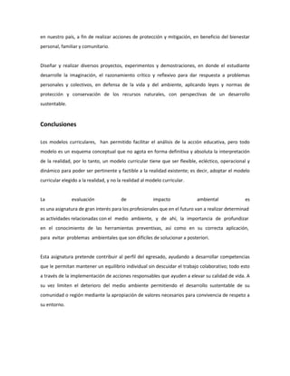 en nuestro país, a fin de realizar acciones de protección y mitigación, en beneficio del bienestar
personal, familiar y comunitario.

Diseñar y realizar diversos proyectos, experimentos y demostraciones, en donde el estudiante
desarrolle la imaginación, el razonamiento crítico y reflexivo para dar respuesta a problemas
personales y colectivos, en defensa de la vida y del ambiente, aplicando leyes y normas de
protección y conservación de los recursos naturales, con perspectivas de un desarrollo
sustentable.

Conclusiones
Los modelos curriculares, han permitido facilitar el análisis de la acción educativa, pero todo
modelo es un esquema conceptual que no agota en forma definitiva y absoluta la interpretación
de la realidad, por lo tanto, un modelo curricular tiene que ser flexible, ecléctico, operacional y
dinámico para poder ser pertinente y factible a la realidad existente; es decir, adoptar el modelo
curricular elegido a la realidad, y no la realidad al modelo curricular.

La

evaluación

de

impacto

ambiental

es

es una asignatura de gran interés para los profesionales que en el futuro van a realizar determinad
as actividades relacionadas con el medio ambiente, y de ahí, la importancia de profundizar
en el conocimiento de las herramientas preventivas, así como en su correcta aplicación,
para evitar problemas ambientales que son difíciles de solucionar a posteriori.

Esta asignatura pretende contribuir al perfil del egresado, ayudando a desarrollar competencias
que le permitan mantener un equilibrio individual sin descuidar el trabajo colaborativo; todo esto
a través de la implementación de acciones responsables que ayuden a elevar su calidad de vida. A
su vez limiten el deterioro del medio ambiente permitiendo el desarrollo sustentable de su
comunidad o región mediante la apropiación de valores necesarios para convivencia de respeto a
su entorno.

 