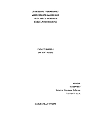 UNIVERSIDAD “FERMÍN TORO”
VICERECTORADO ACADÉMICO
FACULTAD DE INGENIERÍA
ESCUELA DE INGENIERÍA
ENSAYO UNIDAD I
(EL SOFTWARE)
Alumno:
Pérez Víctor
Cátedra: Diseño de Software
Sección: SAIA A
CABUDARE, JUNIO 2016
 