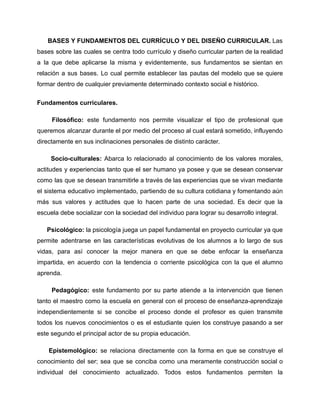 BASES Y FUNDAMENTOS DEL CURRÍCULO Y DEL DISEÑO CURRICULAR. Las
bases sobre las cuales se centra todo currículo y diseño curricular parten de la realidad
a la que debe aplicarse la misma y evidentemente, sus fundamentos se sientan en
relación a sus bases. Lo cual permite establecer las pautas del modelo que se quiere
formar dentro de cualquier previamente determinado contexto social e histórico.
Fundamentos curriculares.
Filosófico: este fundamento nos permite visualizar el tipo de profesional que
queremos alcanzar durante el por medio del proceso al cual estará sometido, influyendo
directamente en sus inclinaciones personales de distinto carácter.
Socio-culturales: Abarca lo relacionado al conocimiento de los valores morales,
actitudes y experiencias tanto que el ser humano ya posee y que se desean conservar
como las que se desean transmitirle a través de las experiencias que se vivan mediante
el sistema educativo implementado, partiendo de su cultura cotidiana y fomentando aún
más sus valores y actitudes que lo hacen parte de una sociedad. Es decir que la
escuela debe socializar con la sociedad del individuo para lograr su desarrollo integral.
Psicológico: la psicología juega un papel fundamental en proyecto curricular ya que
permite adentrarse en las características evolutivas de los alumnos a lo largo de sus
vidas, para así conocer la mejor manera en que se debe enfocar la enseñanza
impartida, en acuerdo con la tendencia o corriente psicológica con la que el alumno
aprenda.
Pedagógico: este fundamento por su parte atiende a la intervención que tienen
tanto el maestro como la escuela en general con el proceso de enseñanza-aprendizaje
independientemente si se concibe el proceso donde el profesor es quien transmite
todos los nuevos conocimientos o es el estudiante quien los construye pasando a ser
este segundo el principal actor de su propia educación.
Epistemológico: se relaciona directamente con la forma en que se construye el
conocimiento del ser; sea que se conciba como una meramente construcción social o
individual del conocimiento actualizado. Todos estos fundamentos permiten la
 
