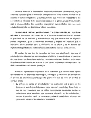 Currículum inclusivo, le permite tener un contacto directo con los contenidos, hay un
ambiente agradable para su formación tanto profesional como humana. Rompe con el
sistema de cursos obligatorios. El currículum tiene que reconocer y responder a las
necesidades e intereses de los estudiantes respetando el género, grupo étnico, religión,
raza o discapacidades. Los docentes proporcionan oportunidades para que cada
estudiante desarrolle sus destrezas y valores esenciales.
CURRICULUM OFICIAL, OPERACIONAL Y EXTRACURRICULAR. Currículo
oficial es el fundamento para desarrollar las actividades académicas este se centra en
el que hacer de los directivos y administrativos, hay que destacar qué va dirigido a
planes, programas, guías y materiales didácticos y registra los objetivos que la
institución desee alcanzar para la educación, es lo oficial y es lo debería ser
implementado por todas las instituciones educativas tanto públicas como privadas.
El objetivo de este tipo de currículum es hacer una planificación para que el
estudiante logré alcanzar las competencias o el objetivo propuesto desde el momento
de crear el currículo, lamentablemente hay centros educativos en donde no se tiene una
filosofía educativa o metas por alcanzar lo que genera un grave problema ya que no se
tiene una dirección o un camino que seguir.
Currículo operacional u operativo es el currículum que contiene todo aquello
relacionado con las diferentes metodologías, estrategias y actividades en relación con
el proceso de enseñanza aprendizaje esto quiere decir que es poner en práctica el
currículo oficial.
● Su enfoque se centra en el estudiante y su evaluación está a cargo de los
docente, ya que el docente juega un papel esencial en este tipo de currículo ya
que es muy importante que se utilice metodologías estrategias técnicas o
instrumentos para garantizar una verdadera educación en los estudiantes y
tambien le permitan medir de manera progresiva el conocimiento adquirido, en
general son las prácticas reales de la enseñanza.
 