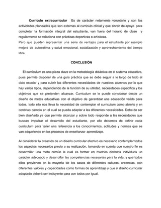 Currículo extracurricular Es de carácter netamente voluntario y son las
actividades planeadas que son externas al currículo oficial y que sirven de apoyo para
completar la formación integral del estudiante, van fuera del horario de clase y
regularmente se relaciona con prácticas deportivas o artísticas.
Pero que pueden representar una serie de ventajas para el estudiante por ejemplo
mejora de autoestima y salud emocional, socialización y aprovechamiento del tiempo
libre.
CONCLUSIÓN
El currículum es una pieza clave en la metodología didáctica en el sistema educativo,
pues permite disponer de una guía práctica que se debe seguir a lo largo de todo el
ciclo escolar y para cubrir las diferentes necesidades de nuestros alumnos por lo que
hay varios tipos, dependiendo de la función de su utilidad, necesidades específica y los
objetivos que se pretenden alcanzar. Curriculum se le puede considerar desde un
diseño de metas educativas con el objetivo de garantizar una educación válida para
todos, todo ello nos lleva la necesidad de contemplar el curriculum como abierto y en
continuo cambio en el cual se pueda adaptar a las diferentes necesidades. Debe de ser
bien diseñado ya que permite alcanzar y sobre todo responde a las necesidades que
buscan impulsar el desarrollo del estudiante, por ello debemos de definir cada
currículum para tener una referencia a los conocimientos, actitudes y normas que se
van adquiriendo en los procesos de enseñanza- aprendizaje.
Al considerar la creación de un diseño curricular efectivo es necesario contemplar todos
los aspectos necesarios previo a su realización, tomando en cuenta que nuestro fin es
desarrollar una meta común la cual es formar en muchos distintos individuos un
carácter adecuado y desarrollar las competencias necesarias para la vida; y que todos
ellos provienen en la mayoría de los casos de diferentes culturas, creencias, con
diferentes valores y capacidades como formas de aprendizaje y que el diseño curricular
adoptado deberá ser incluyente para con todos por igual.
 