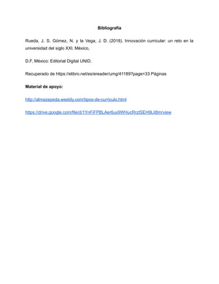 Bibliografía
Rueda, J. S. Gómez, N. y la Vega, J. D. (2018). Innovación curricular: un reto en la
universidad del siglo XXI. México,
D.F, México: Editorial Digital UNID.
Recuperado de https://elibro.net/es/ereader/umg/41189?page=33 Páginas
Material de apoyo:
http://almazepeda.weebly.com/tipos-de-curriculo.html
https://drive.google.com/file/d/1YnFiFPBLAer6ux9WHucRrztSEH9Lit8m/view
 