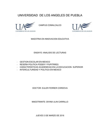 UNIVERSIDAD DE LOS ANGELES DE PUEBLA
CAMPUS COMALCALCO
MAESTRIA EN INNOVACION EDUCATIVA
ENSAYO: ANALISIS DE LECTURAS
- GESTION ESCOLAR EN MEXICO
- RESEÑA POLITICA PODER Y PUPITRRES
- CARACTERISTICAS ACADEMICAS EN LA EDCUCACION SUPERIOR
- INTERCULTURIDAD Y POLITICA EN MEXICO
DOCTOR: EULER FERRER CORDOVA
MAESTRANTE: DIVINA ULIN CARRILLO
JUEVES 3 DE MARZO DE 2016
 