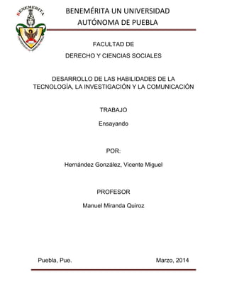 FACULTAD DE
DERECHO Y CIENCIAS SOCIALES
DESARROLLO DE LAS HABILIDADES DE LA
TECNOLOGÍA, LA INVESTIGACIÓN Y LA COMUNICACIÓN
TRABAJO
Ensayando
POR:
Hernández González, Vicente Miguel
PROFESOR
Manuel Miranda Quiroz
Puebla, Pue. Marzo, 2014
BENEMÉRITA UN UNIVERSIDAD
AUTÓNOMA DE PUEBLA
 