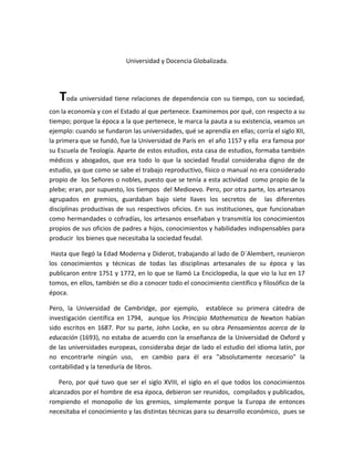 Universidad y Docencia Globalizada.
Toda universidad tiene relaciones de dependencia con su tiempo, con su sociedad,
con la economía y con el Estado al que pertenece. Examinemos por qué, con respecto a su
tiempo; porque la época a la que pertenece, le marca la pauta a su existencia, veamos un
ejemplo: cuando se fundaron las universidades, qué se aprendía en ellas; corría el siglo XII,
la primera que se fundó, fue la Universidad de París en el año 1157 y ella era famosa por
su Escuela de Teología. Aparte de estos estudios, esta casa de estudios, formaba también
médicos y abogados, que era todo lo que la sociedad feudal consideraba digno de de
estudio, ya que como se sabe el trabajo reproductivo, físico o manual no era considerado
propio de los Señores o nobles, puesto que se tenía a esta actividad como propio de la
plebe; eran, por supuesto, los tiempos del Medioevo. Pero, por otra parte, los artesanos
agrupados en gremios, guardaban bajo siete llaves los secretos de las diferentes
disciplinas productivas de sus respectivos oficios. En sus instituciones, que funcionaban
como hermandades o cofradías, los artesanos enseñaban y transmitía los conocimientos
propios de sus oficios de padres a hijos, conocimientos y habilidades indispensables para
producir los bienes que necesitaba la sociedad feudal.
Hasta que llegó la Edad Moderna y Diderot, trabajando al lado de D´Alembert, reunieron
los conocimientos y técnicas de todas las disciplinas artesanales de su época y las
publicaron entre 1751 y 1772, en lo que se llamó La Enciclopedia, la que vio la luz en 17
tomos, en ellos, también se dio a conocer todo el conocimiento científico y filosófico de la
época.
Pero, la Universidad de Cambridge, por ejemplo, establece su primera cátedra de
investigación científica en 1794, aunque los Principio Mathematica de Newton habían
sido escritos en 1687. Por su parte, John Locke, en su obra Pensamientos acerca de la
educación (1693), no estaba de acuerdo con la enseñanza de la Universidad de Oxford y
de las universidades europeas, consideraba dejar de lado el estudio del idioma latín, por
no encontrarle ningún uso, en cambio para él era "absolutamente necesario" la
contabilidad y la teneduría de libros.
Pero, por qué tuvo que ser el siglo XVIII, el siglo en el que todos los conocimientos
alcanzados por el hombre de esa época, debieron ser reunidos, compilados y publicados,
rompiendo el monopolio de los gremios, simplemente porque la Europa de entonces
necesitaba el conocimiento y las distintas técnicas para su desarrollo económico, pues se
 
