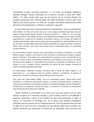encontraban en plena revolución industrial, y, a la sazón, los europeos (Inglaterra,
Holanda, Portugal, Francia) controlaban ya el comercio mundial; y, como dice Toffler
(1981), “En 1492 cuando Colón puso pie por primera vez en el Nuevo Mundo, los
europeos controlaban sólo el 9% del Globo. Para 1801 dominaban la tercera parte. Para
1880, las dos terceras partes. Y en 1935, los europeos controlaban políticamente el 85%
de la tierra firme del planeta y el 70% de su población”. (pág. 82)
La universidad como ente creado para difundir el conocimiento, tiene sus antecedentes
más remotos en China, allí se tiene noticia de la más antigua universidad registrada, la Escuela
Superior Shang Hsiang Imperial, durante el período Yu (2257 a. C. - 2208 a. C.). Por otro lado,
conocemos que las universidades europeas más antiguas fueron fundadas por los árabes. Córdoba
experimentó en el siglo VIII un verdadero renacimiento cultural, y en la época del Califato de
Córdoba (siglo X) llegó a editar miles de libros que fueron guardados en setenta bibliotecas. En el
Sur de Italia, la Escuela Médica Salernitana (Salerno) fundada en el siglo IX actualizó la medicina
clásica. Éstas actuaron, más tarde, como puente entre la universidad árabe y la universidad
europea moderna.
Las universidades europeas actuarán como comunidades de maestros y estudiantes. En la Edad
Media europea, la palabra universidad (en latín universitas) se utilizaba para designar cualquier
gremio corporativo. Tanto podía ser la universidad de los zapateros, como la universidad de los
herreros. Cuando se decía “Universidad de Salamanca”, por ejemplo, no era más que una simple
abreviatura para designar la “Universidad de los maestros y estudiantes de Salamanca” Con el
tiempo y el uso, la palabra terminó designando los centros de altos estudios. (tomado de
http://es.wikipedia.org/wiki/Universidad)
Las universidades medievales europeas estuvieron bajo la férula del poder religioso, y se
preocuparon en sus programas hacia los estudios religiosos y escolásticos. En general el
pensamiento científico y humanista se desarrolló fuera de la universidad.
Pero, como bien señala Ribeiro (1982), fue en la universidad europea donde echará raíces
lentamente un método de pensamiento empírico, así como los descubrimientos científicos y
culturales que alimentarán la revolución industrial y la sociedad tecnológica a partir del siglo XVIII.
Paralelamente a la expansión mundial de Europa, se convertirá en los centros de conocimiento
más importantes del mundo hasta el siglo XIX
Desde entonces la universidad no ha hecho otra cosa que hacerse eco de estos
avances europeos en la economía mundial, y, como creación cultural se ha dedicado a
preservar, desarrollar y volcar en los hombres de cada nueva generación el saber, la
cultura, las tradiciones, la tecnología, etc., de su época, para preparar trabajadores
calificados para la economía, para el trabajo productivo. Pero hay quienes dicen que este
no debe ser el único fin de la universidad sino que además debe formar hombres con
espíritu humanista que promuevan el cambio de sus sociedades. Estas funciones son
 