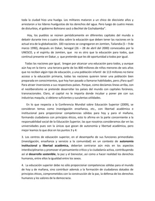 toda la ciudad hizo una huelga. Los militares mataron a un chico de diecisiete años y
arrestaron a los líderes huelguistas de los derechos del agua. Pero luego de cuatro meses
de disturbios, el gobierno Boliviano sacó a Bechtel de Cochabamba”.
Hoy, los pueblos se reúnen periódicamente en diferentes capitales del mundo a
debatir durante tres o cuatro días sobre la educación que deben tener las naciones en la
actual era de la globalización. 183 naciones se congregaron en Jomtien, Tailandia (5 – 9 de
marzo 1990), después en Dakar, Senegal (26 – 28 de abril del 2000) convocados por la
UNESCO, y el espíritu de Jomtien, que no es otro que la educación para todos, que
continuó presente en Dakar, y que pretende que les dé oportunidad a todos por igual.
Todas las naciones por igual, bregan por alcanzar una educación para todos, y aunque
aún hay en la tierra una tercera parte de los 800 millones de niños menores de seis años
que no reciben algún tipo de educación, y una población infantil de 113 millones no tiene
acceso a la educación primaria, todas las naciones quieren tener una población bien
preparada en conocimientos, que hoy han pasado a llamarse habilidades, pero ¿Para qué?
Para atraer inversiones a sus respectivos países. Porque, como decíamos líneas arriba, con
el neoliberalismo se pretende desarrollar los países del mundo con capitales foráneos,
transnacionales. Claro, al capital no le importa donde incubar y poner pie con sus
industrias maquila, si obtiene suficientes y suculentas utilidades.
En lo que respecta a la Conferencia Mundial sobre Educación Superior (2009), se
consideran temas como investigación enseñanza, etc., con libertad académica e
institucional para proporcionar competencias sólidas para hoy y para el mañana,
formando ciudadanos con principios éticos, esto lo afirma en la parte concerniente a la
responsabilidad social de la Educación Superior, las que nosotros consideramos dar en las
universidades pues son la únicas que gozan de autonomía y libertad académica, pero
mejor leamos lo que dice en los puntos 3 y 4:
3. Los centros de educación superior, en el desempeño de sus funciones primordiales
(investigación, enseñanza y servicio a la comunidad) en un contexto de autonomía
institucional y libertad académica, deberían centrarse aún más en los aspectos
interdisciplinarios y promover el pensamiento crítico y la ciudadanía activa, contribuyendo
así al desarrollo sostenible, la paz y el bienestar, así como a hacer realidad los derechos
humanos, entre ellos la igualdad entre los sexos.
4. La educación superior debe no sólo proporcionar competencias sólidas para el mundo
de hoy y de mañana, sino contribuir además a la formación de ciudadanos dotados de
principios éticos, comprometidos con la construcción de la paz, la defensa de los derechos
humanos y los valores de la democracia.
 