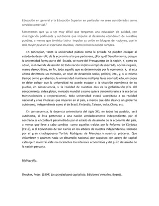 Educación en general y la Educación Superior en particular no sean consideradas como
servicio comercial.”
Sostenemos que va a ser muy difícil que tengamos una educación de calidad, con
investigación pertinente y autónoma que impulse el desarrollo económico de nuestros
pueblos, a menos que América latina impulse su unión en bloques de naciones, que le
den mayor peso en el escenario mundial, como lo hizo la Unión Europea.
En conclusión, tanto la universidad pública como la privada no pueden escapar al
estado de desarrollo de la economía a la que pertenece, ¿Por qué? Sencillamente, porque
la universidad forma parte del Estado, se nutre del Presupuesto de la nación. Y, como es
obvio, si el nivel de desarrollo de toda nación implica un tipo de mercado, normas legales,
marco democrático, en fin, todo aquello que es determinado por la economía. Y, si esta
última determina un mercado, un nivel de desarrollo social, político, etc., y, si al mismo
tiempo como ya sabemos, la universidad mantiene múltiples lazos con todo ello, entonces
se debe colegir que la universidad no puede escapar a la situación económica de su
pueblo, en consecuencia, si la realidad de nuestros días es la globalización (Era del
conocimiento, aldea global, mercado mundial o como quiera denominársele a la era de las
transnacionales o corporaciones), toda universidad estará supeditada a su realidad
nacional y a los intereses que imperen en el país, a menos que éste alcance un gobierno
autónomo, independiente como el de Brasil, Finlandia, Taiwan, India, China, etc.
En consecuencia, la docencia universitaria del siglo XXI, en todos los pueblos, será
autónoma, si ésta pertenece a una nación verdaderamente independiente, por el
contrario se encontrará parametrada por el estado de desarrollo de la economía del país,
a menos que lleve a cabo cambios como aquellos traídos por la Reforma de Córdoba
(1919), o el Convictorio de San Carlos en los albores de nuestra independencia, liderado
por el gran chachapoyano Toribio Rodríguez de Mendoza y nuestros próceres. Que
vislumbren y apunten hacia un desarrollo nacional, por supuesto con apoyo del capital
extranjero mientras éste no escamotee los intereses económicos y del justo desarrollo de
la nación peruana.
Bibliografía.
Drucker, Peter. (1994) La sociedad post capitalista. Ediciones Versalles. Bogotá.
 