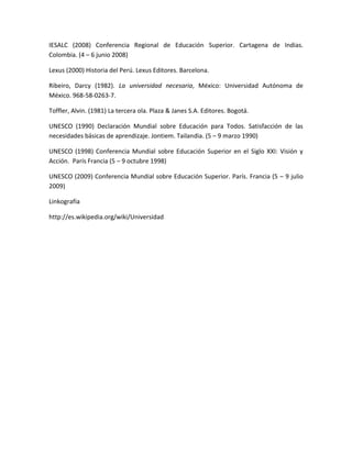 IESALC (2008) Conferencia Regional de Educación Superior. Cartagena de Indias.
Colombia. (4 – 6 junio 2008)
Lexus (2000) Historia del Perú. Lexus Editores. Barcelona.
Ribeiro, Darcy (1982). La universidad necesaria, México: Universidad Autónoma de
México. 968-58-0263-7.
Toffler, Alvin. (1981) La tercera ola. Plaza & Janes S.A. Editores. Bogotá.
UNESCO (1990) Declaración Mundial sobre Educación para Todos. Satisfacción de las
necesidades básicas de aprendizaje. Jontiem. Tailandia. (5 – 9 marzo 1990)
UNESCO (1998) Conferencia Mundial sobre Educación Superior en el Siglo XXI: Visión y
Acción. París Francia (5 – 9 octubre 1998)
UNESCO (2009) Conferencia Mundial sobre Educación Superior. París. Francia (5 – 9 julio
2009)
Linkografía
http://es.wikipedia.org/wiki/Universidad
 
