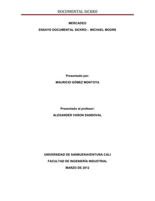 DOCUMENTAL SICKRO

                MERCADEO

ENSAYO DOCUMENTAL SICKRO - MICHAEL MOORE




              Presentado por:

        MAURICIO GÓMEZ MONTOYA




           Presentado al profesor:

       ALEXANDER VARON SANDOVAL




  UNIVERSIDAD DE SANBUENAVENTURA CALI

    FACULTAD DE INGENIERÍA INDUSTRIAL

              MARZO DE 2012
 