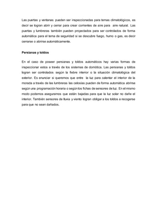 Las puertas y ventanas pueden ser inspeccionadas para temas climatológicos, es
decir se logran abrir y cerrar para crear corrientes de aire para aire natural. Las
puertas y lumbreras también pueden proyectados para ser controlados de forma
automática para el tema de seguridad si se descubre fuego, humo o gas, es decir
cerrarse o abrirse automáticamente.
Persianas y toldos
En el caso de poseer persianas y toldos automáticos hay varias formas de
inspeccionar estos a través de los sistemas de domótica. Las persianas y toldos
logran ser controlados según la fiebre interior o la situación climatológica del
exterior. Es enunciar si queremos que entre la luz para calentar el interior de la
morada a través de las lumbreras las celosías pueden de forma automática abrirse
según una programación horaria o según los fichas de sensores de luz. En el mismo
modo podemos asegurarnos que están bajadas para que la luz solar no dañe el
interior. También sensores de lluvia y viento logran obligar a los toldos a recogerse
para que no sean dañados.
 