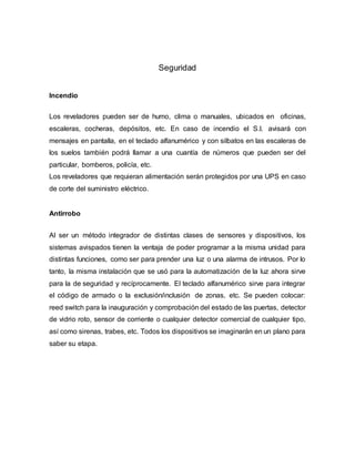 Seguridad
Incendio
Los reveladores pueden ser de humo, clima o manuales, ubicados en oficinas,
escaleras, cocheras, depósitos, etc. En caso de incendio el S.I. avisará con
mensajes en pantalla, en el teclado alfanumérico y con silbatos en las escaleras de
los suelos también podrá llamar a una cuantía de números que pueden ser del
particular, bomberos, policía, etc.
Los reveladores que requieran alimentación serán protegidos por una UPS en caso
de corte del suministro eléctrico.
Antirrobo
Al ser un método integrador de distintas clases de sensores y dispositivos, los
sistemas avispados tienen la ventaja de poder programar a la misma unidad para
distintas funciones, como ser para prender una luz o una alarma de intrusos. Por lo
tanto, la misma instalación que se usó para la automatización de la luz ahora sirve
para la de seguridad y recíprocamente. El teclado alfanumérico sirve para integrar
el código de armado o la exclusión/inclusión de zonas, etc. Se pueden colocar:
reed switch para la inauguración y comprobación del estado de las puertas, detector
de vidrio roto, sensor de corriente o cualquier detector comercial de cualquier tipo,
así como sirenas, trabes, etc. Todos los dispositivos se imaginarán en un plano para
saber su etapa.
 