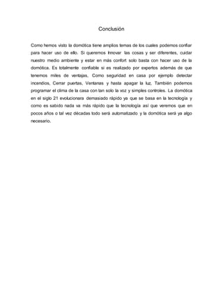 Conclusión
Como hemos visto la domótica tiene amplios temas de los cuales podemos confiar
para hacer uso de ello. Si queremos Innovar las cosas y ser diferentes, cuidar
nuestro medio ambiente y estar en más confort solo basta con hacer uso de la
domótica. Es totalmente confiable si es realizado por expertos además de que
tenemos miles de ventajas, Como seguridad en casa por ejemplo detectar
incendios, Cerrar puertas, Ventanas y hasta apagar la luz, También podemos
programar el clima de la casa con tan solo la voz y simples controles. La domótica
en el siglo 21 evolucionara demasiado rápido ya que se basa en la tecnología y
como es sabido nada va más rápido que la tecnología así que veremos que en
pocos años o tal vez décadas todo será automatizado y la domótica será ya algo
necesario.
 