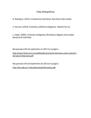 Citas bibliográficas
A. Rodríguez. (2011). Instalaciones domóticas. Barcelona: Mar combo.
V. Serrano. (2010). Viviendas y edificios inteligentes. Madrid: Ra-ma.
L. Felipe. (2005). Viviendas inteligentes (Domótica). Bogotá, Universidad
Nacional de Colombia.
Recuperado el 05 de septiembre en 2015 en la página:
http://www.fenercom.com/pdf/publicaciones/la-domotica-como-solucion-
de-futuro-fenercom.pdf
Recuperado el 05 de Septiembre de 2015 en la página:
http://eia.udg.es/~radu/downloads/Domotica.pdf
 