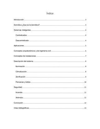 Índice
Introducción ............................................................................................................................ 3
Domótica ¿Que es la domótica?............................................................................................ 3
Sistemas inteligentes.............................................................................................................. 4
Centralizados:..................................................................................................................... 4
Descentralizado: ................................................................................................................. 4
Aplicaciones............................................................................................................................ 5
Conceptos arquitectónicos y de ingeniería civil..................................................................... 6
Conceptos de instalaciones. .................................................................................................. 7
Descripción del sistema.......................................................................................................... 8
Iluminación. ......................................................................................................................... 8
Climatización....................................................................................................................... 8
Zonificación......................................................................................................................... 9
Persianas y toldos..............................................................................................................10
Seguridad...............................................................................................................................11
Incendio..............................................................................................................................11
Antirrobo.............................................................................................................................11
Conclusión.............................................................................................................................12
Citas bibliográficas.................................................................................................................13
 