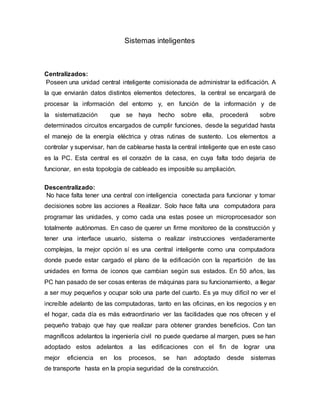 Sistemas inteligentes
Centralizados:
Poseen una unidad central inteligente comisionada de administrar la edificación. A
la que enviarán datos distintos elementos detectores, la central se encargará de
procesar la información del entorno y, en función de la información y de
la sistematización que se haya hecho sobre ella, procederá sobre
determinados circuitos encargados de cumplir funciones, desde la seguridad hasta
el manejo de la energía eléctrica y otras rutinas de sustento. Los elementos a
controlar y supervisar, han de cablearse hasta la central inteligente que en este caso
es la PC. Esta central es el corazón de la casa, en cuya falta todo dejaría de
funcionar, en esta topología de cableado es imposible su ampliación.
Descentralizado:
No hace falta tener una central con inteligencia conectada para funcionar y tomar
decisiones sobre las acciones a Realizar. Solo hace falta una computadora para
programar las unidades, y como cada una estas posee un microprocesador son
totalmente autónomas. En caso de querer un firme monitoreo de la construcción y
tener una interface usuario, sistema o realizar instrucciones verdaderamente
complejas, la mejor opción sí es una central inteligente como una computadora
donde puede estar cargado el plano de la edificación con la repartición de las
unidades en forma de iconos que cambian según sus estados. En 50 años, las
PC han pasado de ser cosas enteras de máquinas para su funcionamiento, a llegar
a ser muy pequeños y ocupar solo una parte del cuarto. Es ya muy difícil no ver el
increíble adelanto de las computadoras, tanto en las oficinas, en los negocios y en
el hogar, cada día es más extraordinario ver las facilidades que nos ofrecen y el
pequeño trabajo que hay que realizar para obtener grandes beneficios. Con tan
magníficos adelantos la ingeniería civil no puede quedarse al margen, pues se han
adoptado estos adelantos a las edificaciones con el fin de lograr una
mejor eficiencia en los procesos, se han adoptado desde sistemas
de transporte hasta en la propia seguridad de la construcción.
 