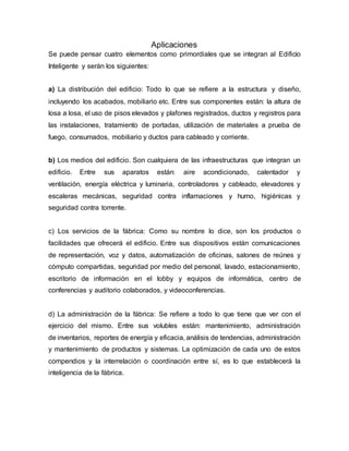 Aplicaciones
Se puede pensar cuatro elementos como primordiales que se integran al Edificio
Inteligente y serán los siguientes:
a) La distribución del edificio: Todo lo que se refiere a la estructura y diseño,
incluyendo los acabados, mobiliario etc. Entre sus componentes están: la altura de
losa a losa, el uso de pisos elevados y plafones registrados, ductos y registros para
las instalaciones, tratamiento de portadas, utilización de materiales a prueba de
fuego, consumados, mobiliario y ductos para cableado y corriente.
b) Los medios del edificio. Son cualquiera de las infraestructuras que integran un
edificio. Entre sus aparatos están: aire acondicionado, calentador y
ventilación, energía eléctrica y luminaria, controladores y cableado, elevadores y
escaleras mecánicas, seguridad contra inflamaciones y humo, higiénicas y
seguridad contra torrente.
c) Los servicios de la fábrica: Como su nombre lo dice, son los productos o
facilidades que ofrecerá el edificio. Entre sus dispositivos están comunicaciones
de representación, voz y datos, automatización de oficinas, salones de reúnes y
cómputo compartidas, seguridad por medio del personal, lavado, estacionamiento,
escritorio de información en el lobby y equipos de informática, centro de
conferencias y auditorio colaborados, y videoconferencias.
d) La administración de la fábrica: Se refiere a todo lo que tiene que ver con el
ejercicio del mismo. Entre sus volubles están: mantenimiento, administración
de inventarios, reportes de energía y eficacia, análisis de tendencias, administración
y mantenimiento de productos y sistemas. La optimización de cada uno de estos
compendios y la interrelación o coordinación entre sí, es lo que establecerá la
inteligencia de la fábrica.
 