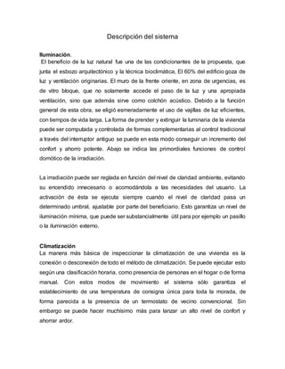 Descripción del sistema
Iluminación.
El beneficio de la luz natural fue una de las condicionantes de la propuesta, que
junta el esbozo arquitectónico y la técnica bioclimática, El 60% del edificio goza de
luz y ventilación originarias. El muro de la frente oriente, en zona de urgencias, es
de vitro bloque, que no solamente accede el paso de la luz y una apropiada
ventilación, sino que además sirve como colchón acústico. Debido a la función
general de esta obra, se eligió esmeradamente el uso de vajillas de luz eficientes,
con tiempos de vida larga. La forma de prender y extinguir la luminaria de la vivienda
puede ser computada y controlada de formas complementarias al control tradicional
a través del interruptor antiguo se puede en esta modo conseguir un incremento del
confort y ahorro potente. Abajo se indica las primordiales funciones de control
domótico de la irradiación.
La irradiación puede ser reglada en función del nivel de claridad ambiente, evitando
su encendido innecesario o acomodándola a las necesidades del usuario. La
activación de ésta se ejecuta siempre cuando el nivel de claridad pasa un
determinado umbral, ajustable por parte del beneficiario. Esto garantiza un nivel de
iluminación mínima, que puede ser substancialmente útil para por ejemplo un pasillo
o la iluminación externo.
Climatización
La manera más básica de inspeccionar la climatización de una vivienda es la
conexión o desconexión de todo el método de climatización. Se puede ejecutar esto
según una clasificación horaria, como presencia de personas en el hogar o de forma
manual. Con estos modos de movimiento el sistema sólo garantiza el
establecimiento de una temperatura de consigna única para toda la morada, de
forma parecida a la presencia de un termostato de vecino convencional. Sin
embargo se puede hacer muchísimo más para lanzar un alto nivel de confort y
ahorrar ardor.
 