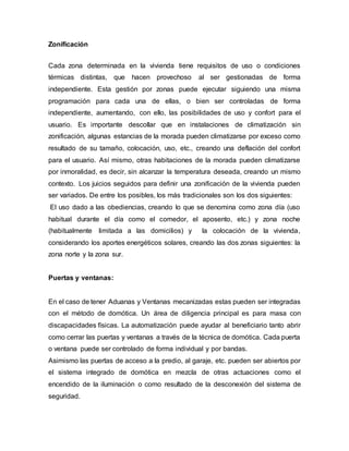Zonificación
Cada zona determinada en la vivienda tiene requisitos de uso o condiciones
térmicas distintas, que hacen provechoso al ser gestionadas de forma
independiente. Esta gestión por zonas puede ejecutar siguiendo una misma
programación para cada una de ellas, o bien ser controladas de forma
independiente, aumentando, con ello, las posibilidades de uso y confort para el
usuario. Es importante descollar que en instalaciones de climatización sin
zonificación, algunas estancias de la morada pueden climatizarse por exceso como
resultado de su tamaño, colocación, uso, etc., creando una deflación del confort
para el usuario. Así mismo, otras habitaciones de la morada pueden climatizarse
por inmoralidad, es decir, sin alcanzar la temperatura deseada, creando un mismo
contexto. Los juicios seguidos para definir una zonificación de la vivienda pueden
ser variados. De entre los posibles, los más tradicionales son los dos siguientes:
El uso dado a las obediencias, creando lo que se denomina como zona día (uso
habitual durante el día como el comedor, el aposento, etc.) y zona noche
(habitualmente limitada a las domicilios) y la colocación de la vivienda,
considerando los aportes energéticos solares, creando las dos zonas siguientes: la
zona norte y la zona sur.
Puertas y ventanas:
En el caso de tener Aduanas y Ventanas mecanizadas estas pueden ser integradas
con el método de domótica. Un área de diligencia principal es para masa con
discapacidades físicas. La automatización puede ayudar al beneficiario tanto abrir
como cerrar las puertas y ventanas a través de la técnica de domótica. Cada puerta
o ventana puede ser controlado de forma individual y por bandas.
Asimismo las puertas de acceso a la predio, al garaje, etc. pueden ser abiertos por
el sistema integrado de domótica en mezcla de otras actuaciones como el
encendido de la iluminación o como resultado de la desconexión del sistema de
seguridad.
 
