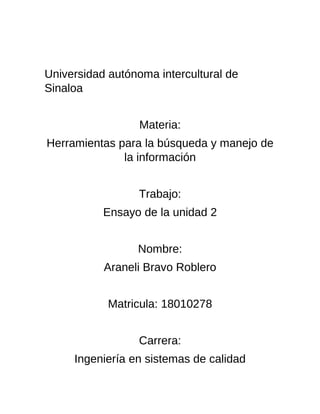 Universidad autónoma intercultural de
Sinaloa
Materia:
Herramientas para la búsqueda y manejo de
la información
Trabajo:
Ensayo de la unidad 2
Nombre:
Araneli Bravo Roblero
Matricula: 18010278
Carrera:
Ingeniería en sistemas de calidad
 